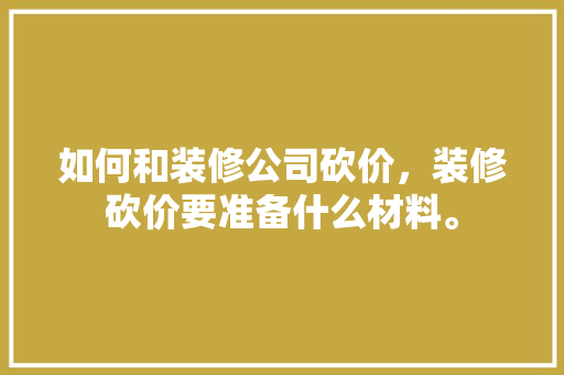 如何和装修公司砍价，装修砍价要准备什么材料。 如何和装修公司砍价，装修砍价要准备什么材料。 二手房