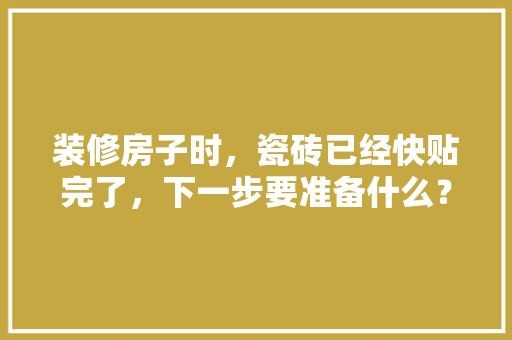装修房子时，瓷砖已经快贴完了，下一步要准备什么？注意哪些，要装修得先准备什么东西。 装修房子时，瓷砖已经快贴完了，下一步要准备什么？注意哪些，要装修得先准备什么东西。 家居设计