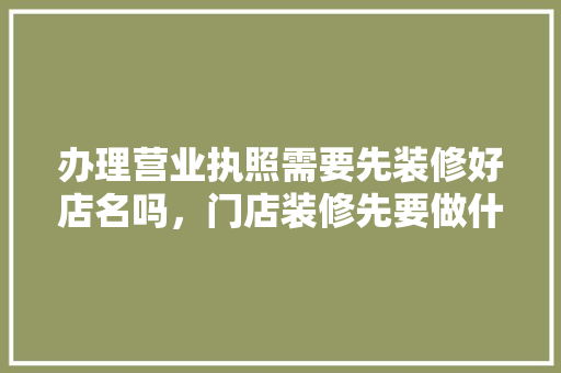 办理营业执照需要先装修好店名吗，门店装修先要做什么准备工作。 办理营业执照需要先装修好店名吗，门店装修先要做什么准备工作。 家居装饰