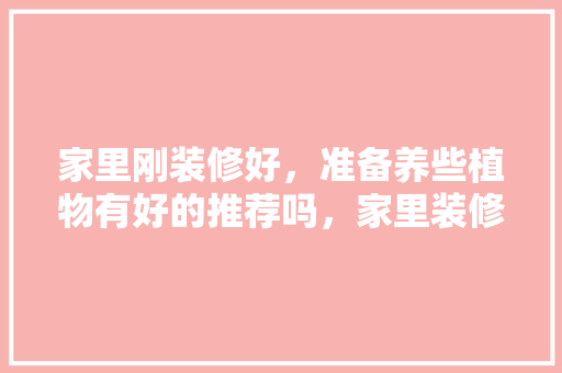 家里刚装修好，准备养些植物有好的推荐吗，家里装修做什么准备工作。 家里刚装修好，准备养些植物有好的推荐吗，家里装修做什么准备工作。 装修知识