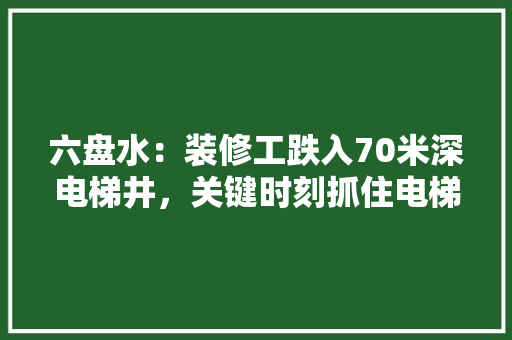 六盘水：装修工跌入70米深电梯井，关键时刻抓住电梯钢索, 你怎么看，六盘水装修前准备什么东西。 六盘水：装修工跌入70米深电梯井，关键时刻抓住电梯钢索, 你怎么看，六盘水装修前准备什么东西。 装修知识