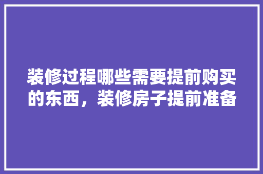 装修过程哪些需要提前购买的东西，装修房子提前准备什么。 装修过程哪些需要提前购买的东西，装修房子提前准备什么。 二手房