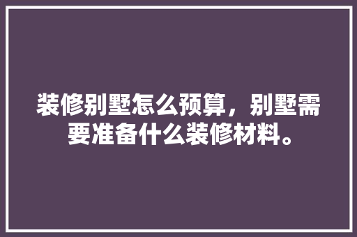 装修别墅怎么预算，别墅需要准备什么装修材料。 装修别墅怎么预算，别墅需要准备什么装修材料。 买房须知