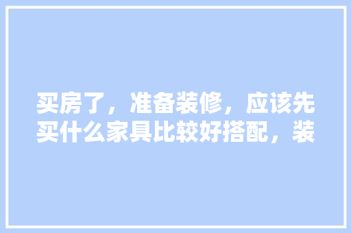 买房了，准备装修，应该先买什么家具比较好搭配，装修楼房前先准备什么东西。 买房了，准备装修，应该先买什么家具比较好搭配，装修楼房前先准备什么东西。 装修知识