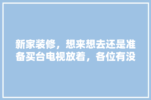 新家装修，想来想去还是准备买台电视放着，各位有没有什么推荐呀，装修前的准备买这什么东西好。 新家装修，想来想去还是准备买台电视放着，各位有没有什么推荐呀，装修前的准备买这什么东西好。 家居设计