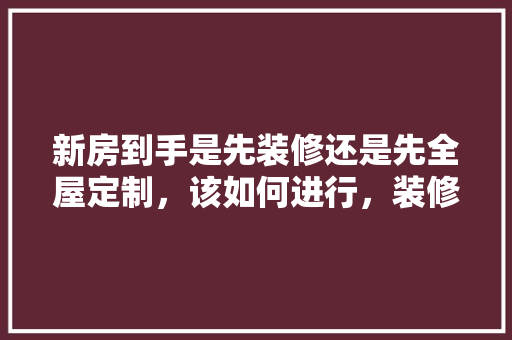 新房到手是先装修还是先全屋定制，该如何进行，装修之前先准备好什么东西。 新房到手是先装修还是先全屋定制，该如何进行，装修之前先准备好什么东西。 装修知识