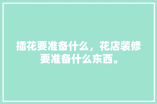 插花要准备什么，花店装修要准备什么东西。 插花要准备什么，花店装修要准备什么东西。 买房须知