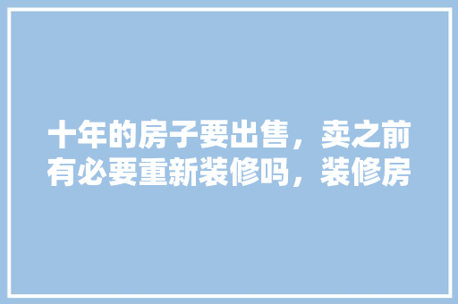 十年的房子要出售，卖之前有必要重新装修吗，装修房子前期准备什么材料。 十年的房子要出售，卖之前有必要重新装修吗，装修房子前期准备什么材料。 家居装饰