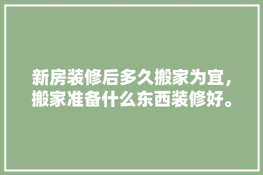 新房装修后多久搬家为宜，搬家准备什么东西装修好。 新房装修后多久搬家为宜，搬家准备什么东西装修好。 买房须知