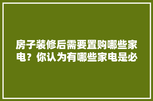 房子装修后需要置购哪些家电？你认为有哪些家电是必须买的？ 	 	 	 	 	 	 	 	 	，新房装修准备买什么家电好。 房子装修后需要置购哪些家电？你认为有哪些家电是必须买的？ 	 	 	 	 	 	 	 	 	，新房装修准备买什么家电好。 家居装饰