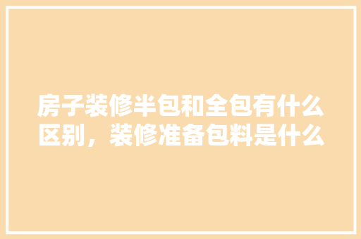 房子装修半包和全包有什么区别，装修准备包料是什么意思啊。 房子装修半包和全包有什么区别，装修准备包料是什么意思啊。 买房须知