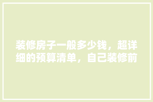 装修房子一般多少钱，超详细的预算清单，自己装修前应该准备什么东西。 装修房子一般多少钱，超详细的预算清单，自己装修前应该准备什么东西。 买房须知