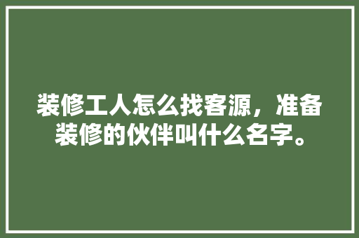 装修工人怎么找客源，准备装修的伙伴叫什么名字。 装修工人怎么找客源，准备装修的伙伴叫什么名字。 家居装饰