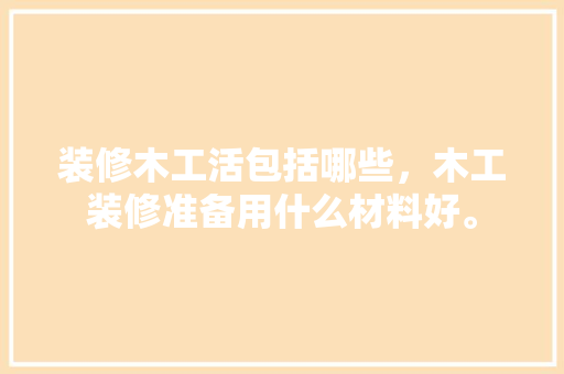装修木工活包括哪些，木工装修准备用什么材料好。 装修木工活包括哪些，木工装修准备用什么材料好。 买房须知