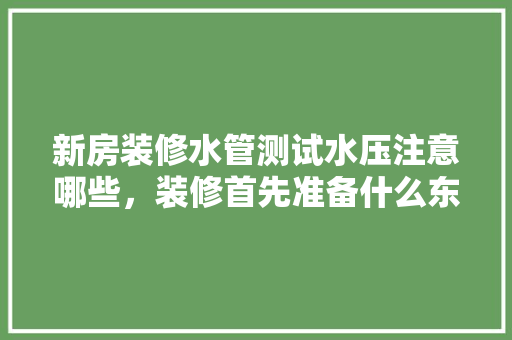 新房装修水管测试水压注意哪些，装修首先准备什么东西。 新房装修水管测试水压注意哪些，装修首先准备什么东西。 二手房