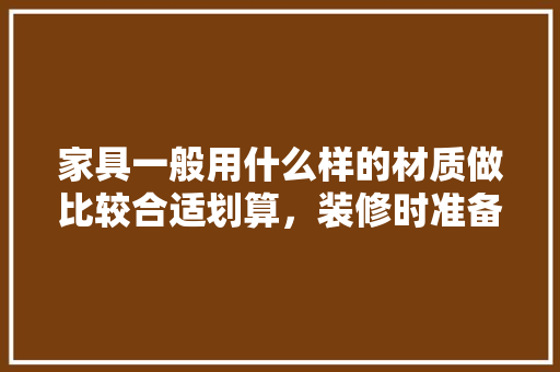 家具一般用什么样的材质做比较合适划算，装修时准备些什么家具呢。 家具一般用什么样的材质做比较合适划算，装修时准备些什么家具呢。 二手房
