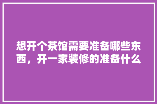 想开个茶馆需要准备哪些东西，开一家装修的准备什么工作。 想开个茶馆需要准备哪些东西，开一家装修的准备什么工作。 装修知识