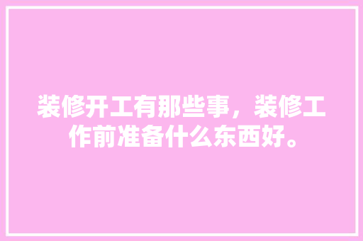 装修开工有那些事，装修工作前准备什么东西好。 装修开工有那些事，装修工作前准备什么东西好。 二手房