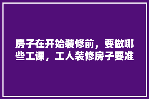 房子在开始装修前，要做哪些工课，工人装修房子要准备什么东西。 房子在开始装修前，要做哪些工课，工人装修房子要准备什么东西。 家居装饰