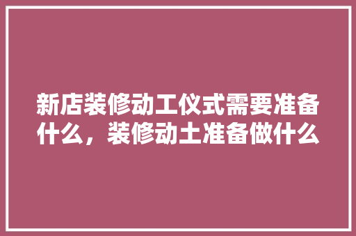 新店装修动工仪式需要准备什么，装修动土准备做什么工作。 新店装修动工仪式需要准备什么，装修动土准备做什么工作。 家居设计