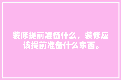 装修提前准备什么，装修应该提前准备什么东西。 装修提前准备什么，装修应该提前准备什么东西。 装修知识