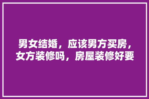 男女结婚，应该男方买房，女方装修吗，房屋装修好要做什么准备工作。 男女结婚，应该男方买房，女方装修吗，房屋装修好要做什么准备工作。 二手房