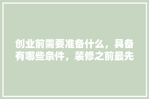 创业前需要准备什么，具备有哪些条件，装修之前最先准备什么东西。 创业前需要准备什么，具备有哪些条件，装修之前最先准备什么东西。 买房须知