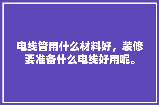 电线管用什么材料好，装修要准备什么电线好用呢。 电线管用什么材料好，装修要准备什么电线好用呢。 二手房