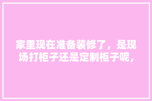 家里现在准备装修了，是现场打柜子还是定制柜子呢，装修每一步都准备什么东西。 家里现在准备装修了，是现场打柜子还是定制柜子呢，装修每一步都准备什么东西。 家居装饰