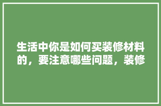 生活中你是如何买装修材料的，要注意哪些问题，装修准备什么零件好。 生活中你是如何买装修材料的，要注意哪些问题，装修准备什么零件好。 装修知识