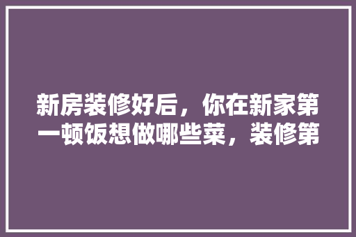 新房装修好后，你在新家第一顿饭想做哪些菜，装修第一天会做什么准备工作。 新房装修好后，你在新家第一顿饭想做哪些菜，装修第一天会做什么准备工作。 二手房
