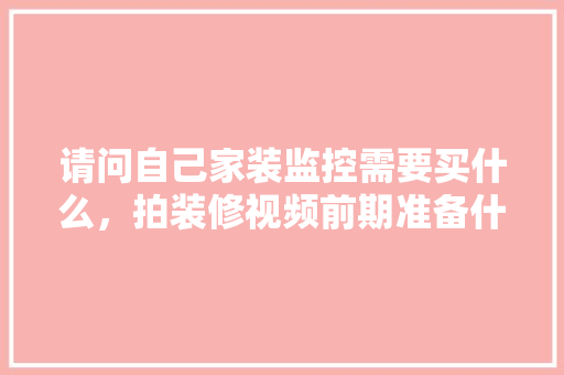 请问自己家装监控需要买什么，拍装修视频前期准备什么东西。 请问自己家装监控需要买什么，拍装修视频前期准备什么东西。 二手房