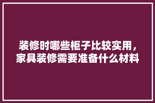 装修时哪些柜子比较实用，家具装修需要准备什么材料。 装修时哪些柜子比较实用，家具装修需要准备什么材料。 家居设计