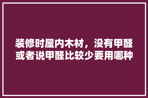 装修时屋内木材，没有甲醛或者说甲醛比较少要用哪种材料呢，装修前需要准备什么木材材料。 装修时屋内木材，没有甲醛或者说甲醛比较少要用哪种材料呢，装修前需要准备什么木材材料。 二手房