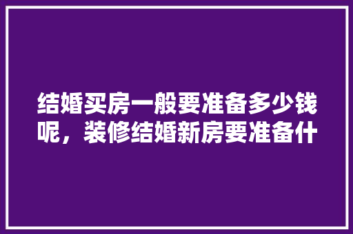 结婚买房一般要准备多少钱呢，装修结婚新房要准备什么东西。 结婚买房一般要准备多少钱呢，装修结婚新房要准备什么东西。 家居装饰
