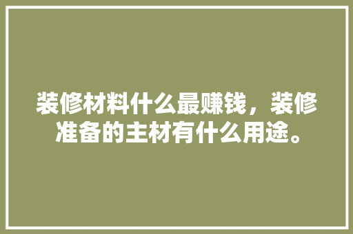 装修材料什么最赚钱，装修准备的主材有什么用途。 装修材料什么最赚钱，装修准备的主材有什么用途。 买房须知