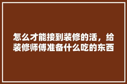 怎么才能接到装修的活，给装修师傅准备什么吃的东西。 怎么才能接到装修的活，给装修师傅准备什么吃的东西。 装修知识