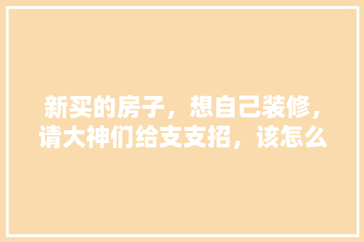 新买的房子，想自己装修，请大神们给支支招，该怎么装，装修顺序是什么，装修自装先准备什么东西呢。 新买的房子，想自己装修，请大神们给支支招，该怎么装，装修顺序是什么，装修自装先准备什么东西呢。 家居设计
