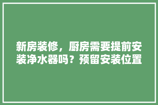 新房装修，厨房需要提前安装净水器吗？预留安装位置行不行，装修完厨房该准备什么东西。 新房装修，厨房需要提前安装净水器吗？预留安装位置行不行，装修完厨房该准备什么东西。 二手房