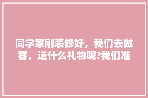 同学家刚装修好，我们去做客，送什么礼物呢?我们准备三个人合买，朋友家装修需要准备什么东西。 同学家刚装修好，我们去做客，送什么礼物呢?我们准备三个人合买，朋友家装修需要准备什么东西。 家居装饰