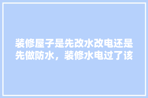 装修屋子是先改水改电还是先做防水，装修水电过了该做什么准备工作。 装修屋子是先改水改电还是先做防水，装修水电过了该做什么准备工作。 买房须知