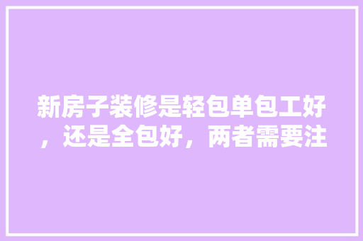 新房子装修是轻包单包工好，还是全包好，两者需要注意什么，装修套房需要准备什么东西。 新房子装修是轻包单包工好，还是全包好，两者需要注意什么，装修套房需要准备什么东西。 家居设计