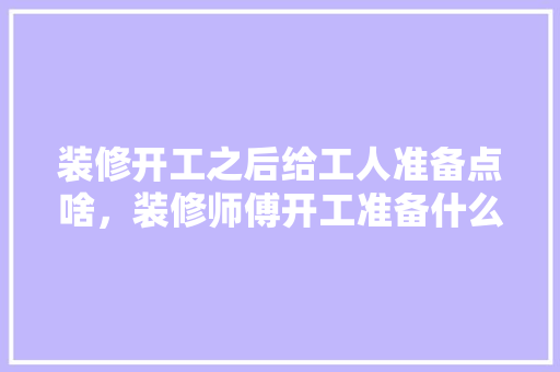 装修开工之后给工人准备点啥，装修师傅开工准备什么东西。 装修开工之后给工人准备点啥，装修师傅开工准备什么东西。 买房须知