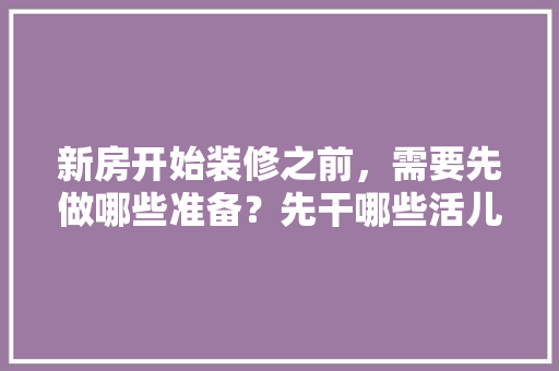 新房开始装修之前，需要先做哪些准备？先干哪些活儿，什么时候准备新房装修最好。 新房开始装修之前，需要先做哪些准备？先干哪些活儿，什么时候准备新房装修最好。 买房须知