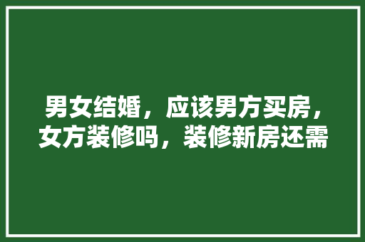 男女结婚，应该男方买房，女方装修吗，装修新房还需要准备什么东西。 男女结婚，应该男方买房，女方装修吗，装修新房还需要准备什么东西。 家居设计