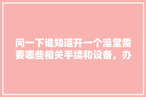 问一下谁知道开一个澡堂需要哪些相关手续和设备，办装修贷要准备什么东西呢。 问一下谁知道开一个澡堂需要哪些相关手续和设备，办装修贷要准备什么东西呢。 家居装饰