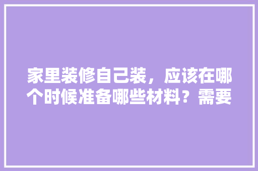 家里装修自己装，应该在哪个时候准备哪些材料？需要几个月时间，装修必须要准备什么材料呢。 家里装修自己装，应该在哪个时候准备哪些材料？需要几个月时间，装修必须要准备什么材料呢。 家居设计