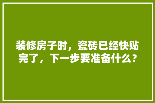 装修房子时，瓷砖已经快贴完了，下一步要准备什么？注意哪些，装修都需要准备些什么东西。 装修房子时，瓷砖已经快贴完了，下一步要准备什么？注意哪些，装修都需要准备些什么东西。 买房须知