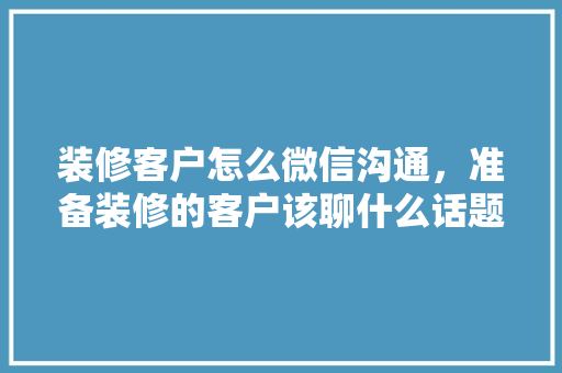 装修客户怎么微信沟通，准备装修的客户该聊什么话题。 装修客户怎么微信沟通，准备装修的客户该聊什么话题。 买房须知