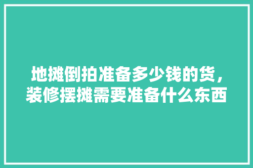 地摊倒拍准备多少钱的货，装修摆摊需要准备什么东西。 地摊倒拍准备多少钱的货，装修摆摊需要准备什么东西。 二手房